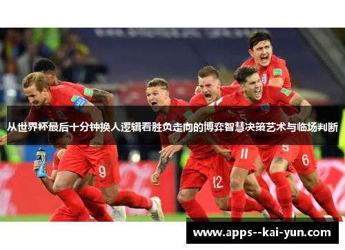 从世界杯最后十分钟换人逻辑看胜负走向的博弈智慧决策艺术与临场判断 从世界杯最后十分钟换人逻辑看胜负走向的博弈智慧决策艺术与临场判断