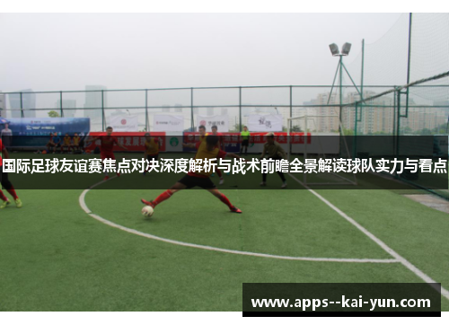 国际足球友谊赛焦点对决深度解析与战术前瞻全景解读球队实力与看点