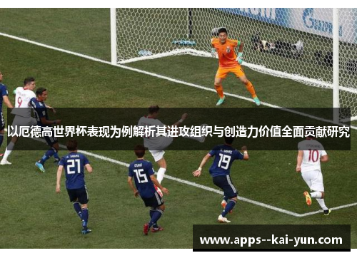 以厄德高世界杯表现为例解析其进攻组织与创造力价值全面贡献研究