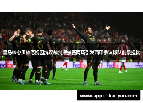 皇马核心贝林厄姆因抗议裁判遭禁赛两场引发西甲争议球队前景担忧