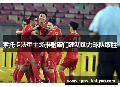 索托卡法甲主场推射破门建功助力球队取胜 索托卡法甲主场推射破门建功助力球队取胜