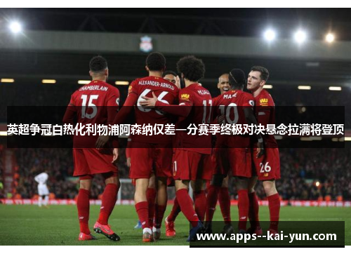 英超争冠白热化利物浦阿森纳仅差一分赛季终极对决悬念拉满将登顶