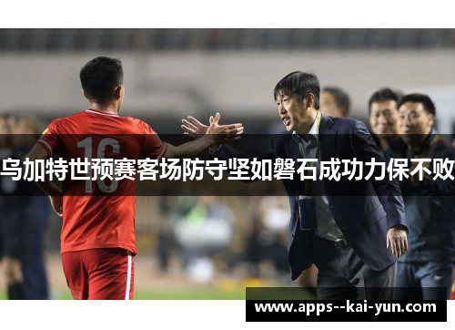 乌加特世预赛客场防守坚如磐石成功力保不败 乌加特世预赛客场防守坚如磐石成功力保不败