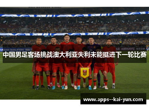 中国男足客场挑战澳大利亚失利未能挺进下一轮比赛