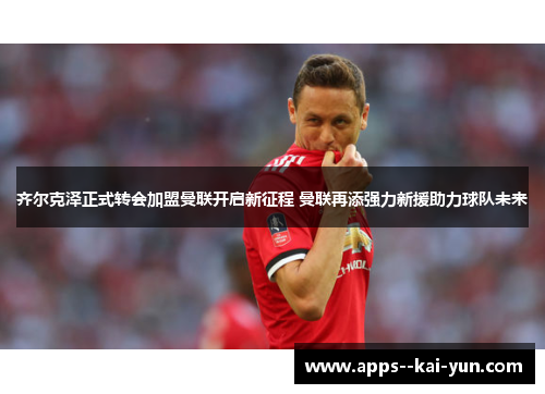 齐尔克泽正式转会加盟曼联开启新征程 曼联再添强力新援助力球队未来